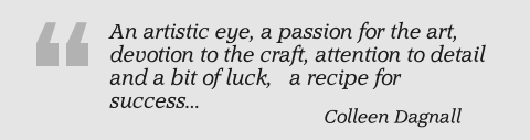 An artistic eye, a passion for the art, devotion to the craft, attention to detail and a bit of luck,   a recipe for success... Colleen Dagnall